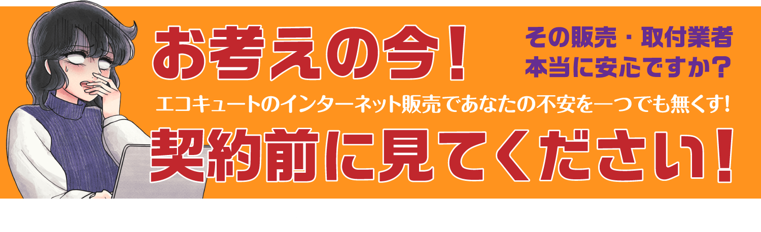 お考えの今！ その販売・取付業者 本当に安心ですか？ エコキュートのインターネット販売であなたの不安を一つでも無くす！ 契約前に見てください！ 広島でエコキュートの交換、取付をお考えの方に、ご契約前に見て頂きたい!