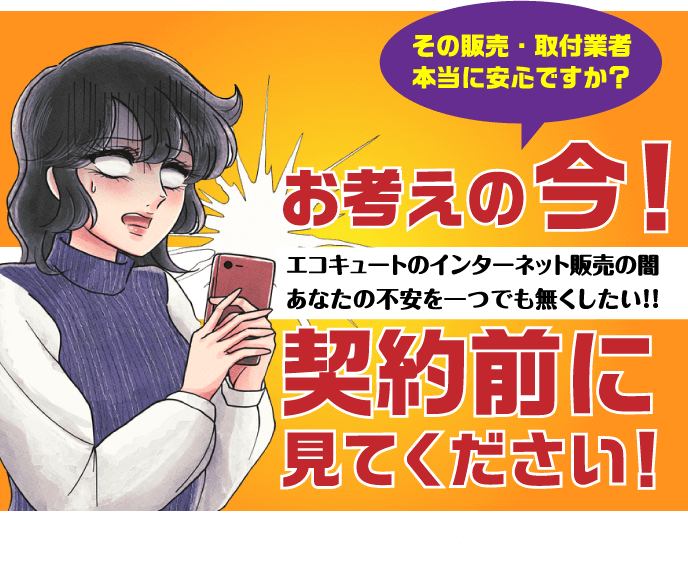 お考えの今！ その販売・取付業者 本当に安心ですか？ エコキュートのインターネット販売であなたの不安を一つでも無くす！ 契約前に見てください！ 広島でエコキュートの交換、取付をお考えの方に、ご契約前に見て頂きたい!