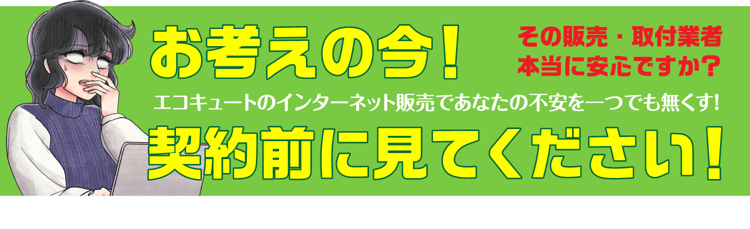 お考えの今！ その販売・取付業者 本当に安心ですか？ エコキュートのインターネット販売であなたの不安を一つでも無くす！ 契約前に見てください！広島でエコキュートの交換、取付をお考えの方に、ご契約前に見て頂きたい!