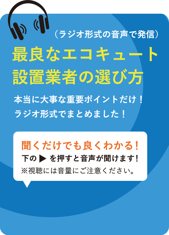 （ラジオ形式の音声で発信） 最良なエコキュート設置業者の選び方 本当に大事な重要ポイントだけ！ラジオ形式でまとめました！ 聞くだけでも良くわかる！下のを押すと音声が聞けます！※視聴には音量にご注意ください。