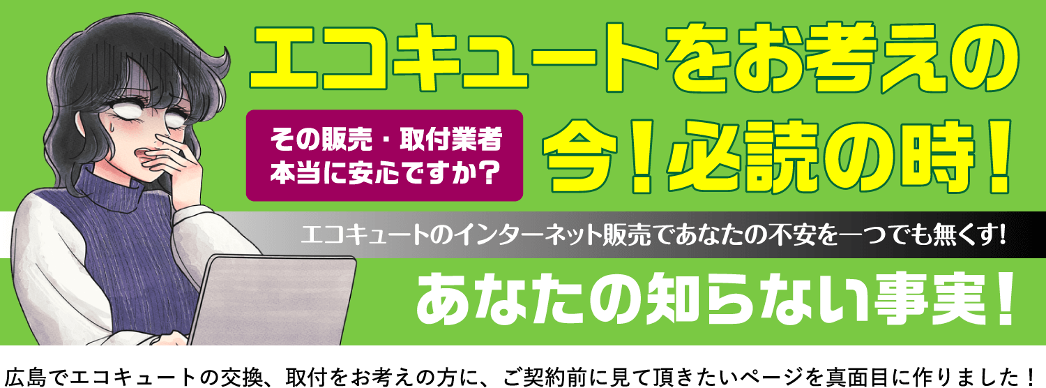 その販売・取付業者本当に安心ですか？ エコキュートをお考えの今！必読の時！ エコキュートのインターネット販売であなたの不安を一つでも無くす！ あなたの知らない事実！ 広島でエコキュートの交換、取付をお考えの方に、ご契約前に見て頂きたいページを真面目に作りました！