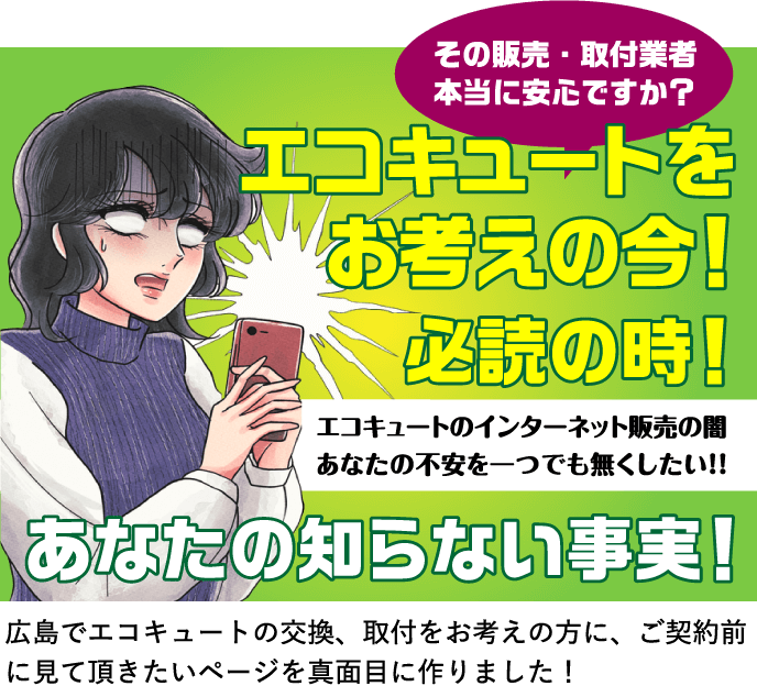 その販売・取付業者本当に安心ですか？ エコキュートをお考えの今！必読の時！ エコキュートのインターネット販売であなたの不安を一つでも無くす！ あなたの知らない事実！ 広島でエコキュートの交換、取付をお考えの方に、ご契約前に見て頂きたいページを真面目に作りました！